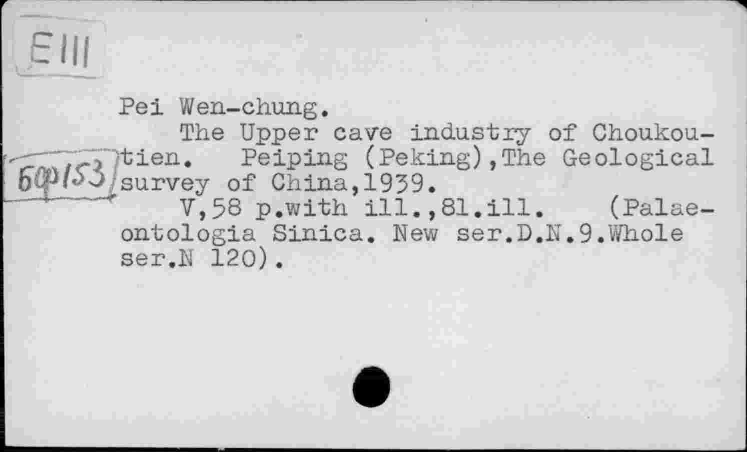 ﻿
Pei Wen-chung.
The Upper cave industry of Choukou-Peiping (Peking),The Geological -J. survey of China, 1939.
' V,58 p.with ill.,81.ill. (Palae-ontologia Sinica. New ser.D.N.9.Whole ser.N 120).